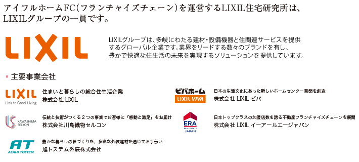 アイフルホームFC（フランチャイズチェーン）を運営するLIXIL住宅研究所は、LIXILグループの一員です。LIXILグループは、多岐にわたる建材・設備機器と住関連サービスを提供するグローバル企業です。業界をリードする数々のブランドを有し、豊かで快適な住生活の未来を実現するソリューションを提供しています。住まいと暮らしの総合住生活企業 株式会社リクシル　日本の生活文化にあった新しいホームセンター業態を創造　株式会社LIXILビバ　伝統と技術がつくる二つの事業でお客様に「感動と満足」をお届け　株式会社川島織物セルコン　日本トップクラスの加盟店数を誇る不動産フランチャイズチェーンを展開　株式会社LIXILイーアールエージャパン　豊かな暮らしの夢づくりを、多彩な外装建材を通じてお手伝い　旭トステム外装株式会社