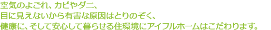 空気のよごれ、カビやダニ、目に見えないから有害な原因はとりのぞく、健康に、そして安心して暮らせる住環境にアイフルホームはこだわります。