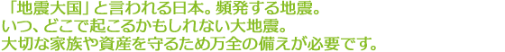 「地震大国」と言われる日本。頻発する地震。いつ、どこで起こるかもしれない大地震。大切な家族や資産を守るため万全の備えが必要です。